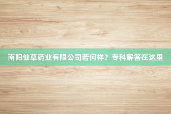南阳仙草药业有限公司若何样？专科解答在这里