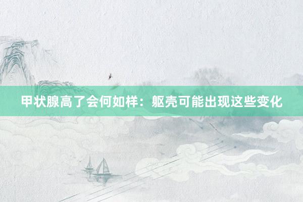 甲状腺高了会何如样：躯壳可能出现这些变化
