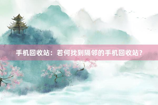 手机回收站：若何找到隔邻的手机回收站？