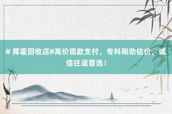 # 挥霍回收店#高价现款支付，专科刚劲估价，诚信往返首选！