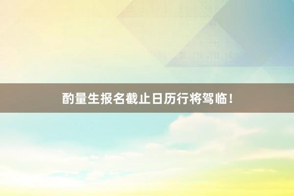酌量生报名截止日历行将驾临！