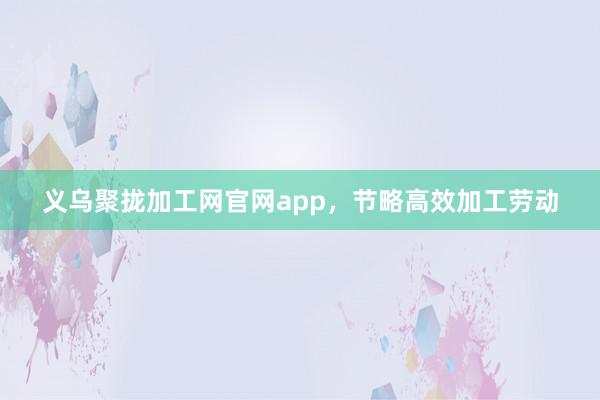义乌聚拢加工网官网app，节略高效加工劳动
