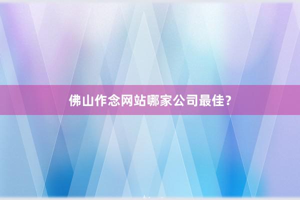 佛山作念网站哪家公司最佳？